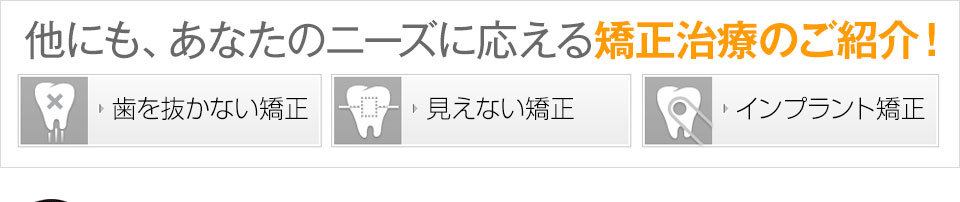 他にも、あなたのニーズに応える矯正治療のご紹介